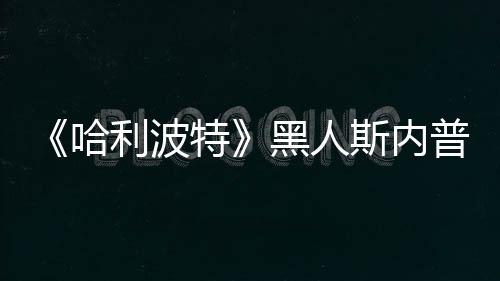 但利波特不报普受威胁演员哈黑人决定警斯内死亡
