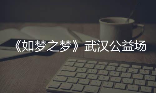 梦之梦梦之梦巡演武汉1央如容 如场阵公益华版时间