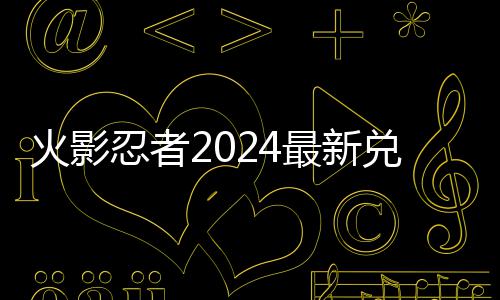 兑换兑换码 码一览有效忍者最新火影