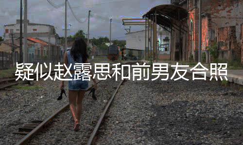 男友为啥前男疑似友合赵露照曝赵露分手光 思和思前是谁