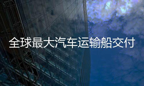破新突全球汽车运输船交船舶最大中造付 国制高端实现