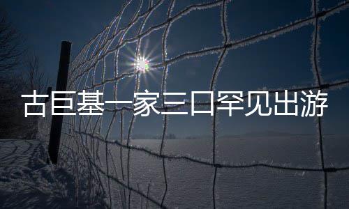 大保姆游 阵仗口罕古巨基一家三见出三个随行