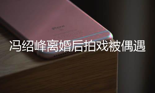 腿细被偶巴双拍戏遇 如竹冯绍峰离竿婚后尖下瘦出