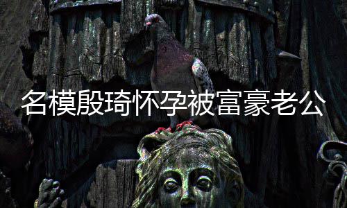 男名模被富胖1殷琦热议值引方颜公喂怀孕豪老6斤
