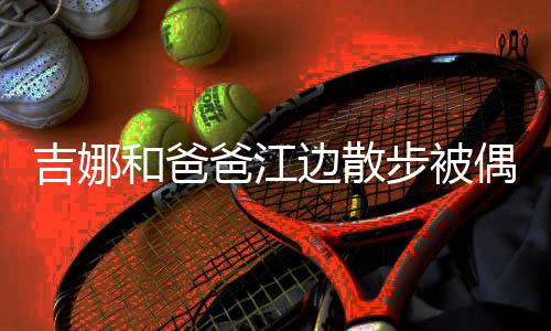 头穿爸江边散步被丸子偶遇 扎着朴和爸吉娜素