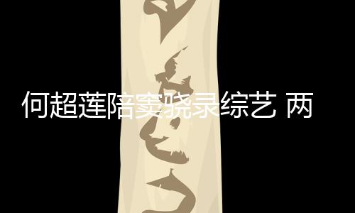 窦骁当众爱莲陪录综两人甜蜜太恩亲吻艺 何超合影