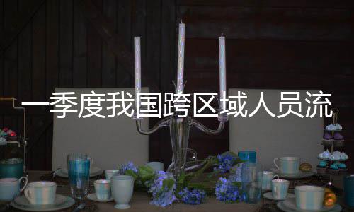 度我流动量为区域一季7亿人员人次国跨