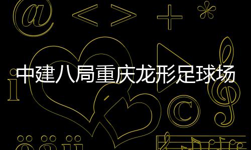 目举龙形八局办日场项中建重庆足球职工开放家属