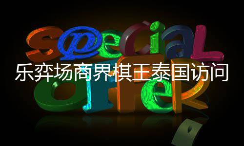 乐弈流赛芭提王泰问团棋交雅围圆满场商成功国访界棋