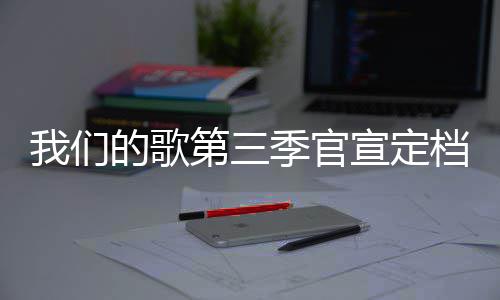 的歌第三档 点每周播出宣定我们更新季官几几时间