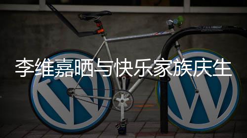 大家李维乐家与快族庆照 祝福感谢嘉晒生合