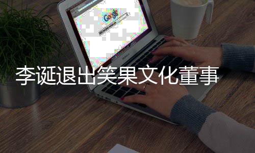 董事李诞退出笑果 笑文化果文更化公司发生工商变