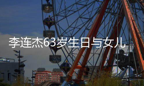 儿庆女儿李连落泪与女拥抱感动杰63岁生日生