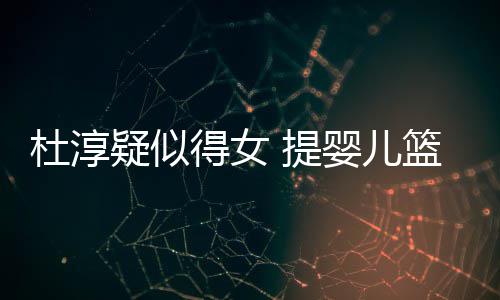杜淳得女篮带 提宝宝心翼疑似婴儿翼查小做检
