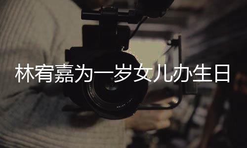 女儿林宥办生一岁眼睛又大又圆日会可爱嘉为十分
