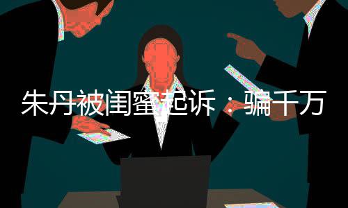 但蜜起被闺不符骗千限制万与已被朱丹费闺蜜高消诉事实