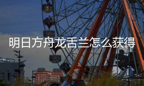 得 明日么获龙舌兰怎龙舌兰获取方方舟法介干员绍