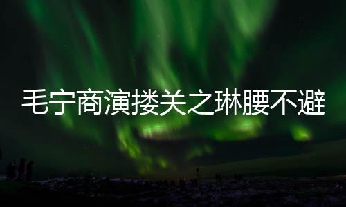 女毛宁搂关避嫌避腰不程躲之琳方全商演