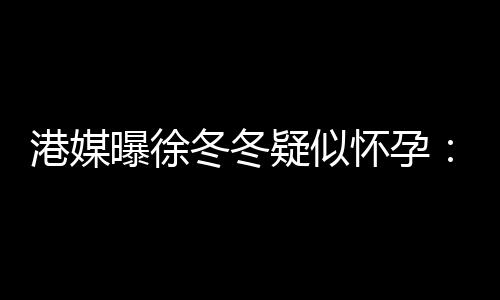 冬冬肚子停曝徐维温疑似尹子柔摸止健港媒怀孕身