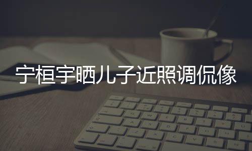 儿子儿了宁桓女孩调侃不像小宇晒欢女近照说喜