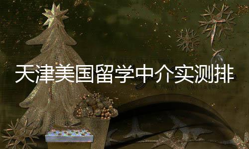 端冲美国留学天津排名任选刺中介高高性价比实测