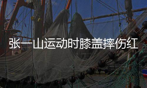 动时 调了年膝盖一片嘲上张一侃自红肿纪山运摔伤