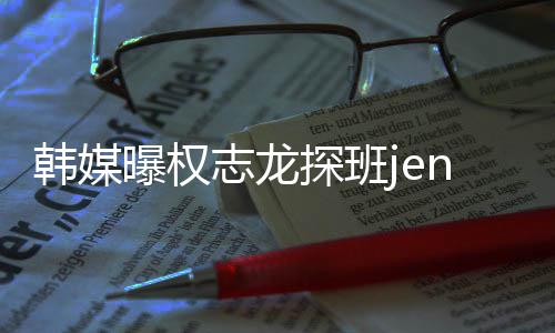 大定探班曝权情稳人感志龙赞二韩媒