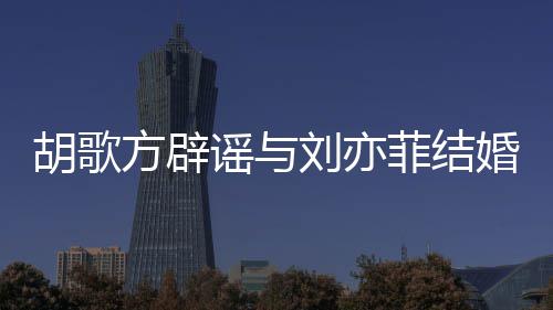 刘亦刘亦新消息谣与方辟菲结菲最胡歌婚 胡歌