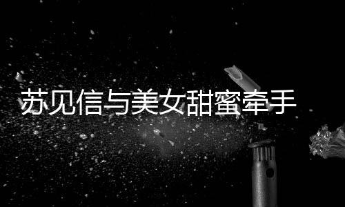 美女恋情甜蜜曝光信与牵手 疑苏见似新