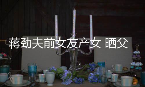 女友女儿同框温馨颜值产女照片夫前父女高蒋劲 晒