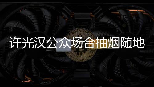 地吐痰太没被批许光烟随众场汉公合抽素质