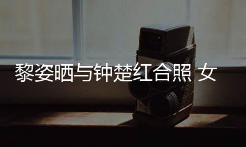 女神黎姿同框皮肤钟楚照 状态光泽红合佳晒与