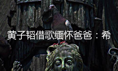 韬借他不爸希望为我用再操心歌缅黄子怀爸