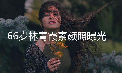 皮肤细腻无皱纹风青霞采依照曝光 旧岁林素颜